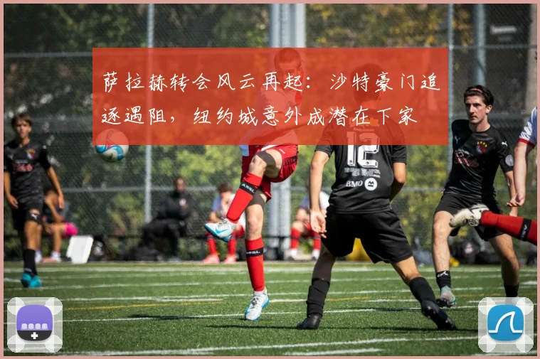 萨拉赫转会风云再起：沙特豪门追逐遇阻，纽约城意外成潜在下家