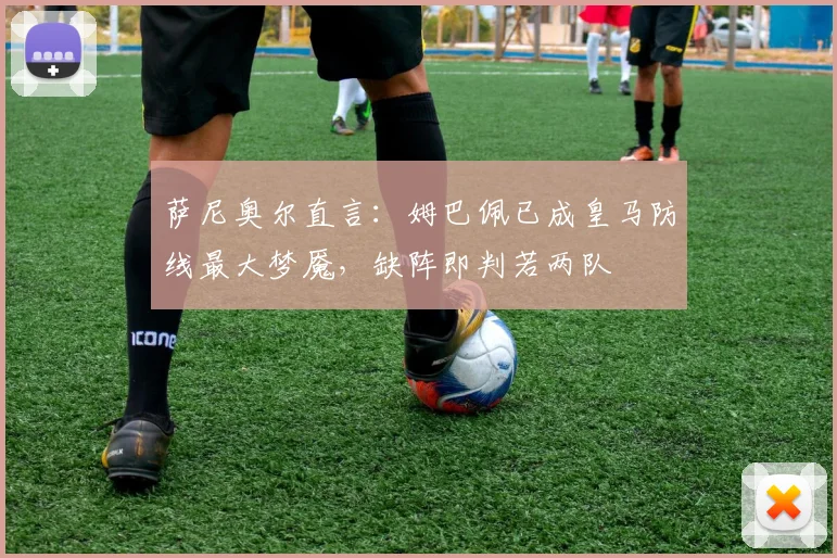萨尼奥尔直言：姆巴佩已成皇马防线最大梦魇，缺阵即判若两队