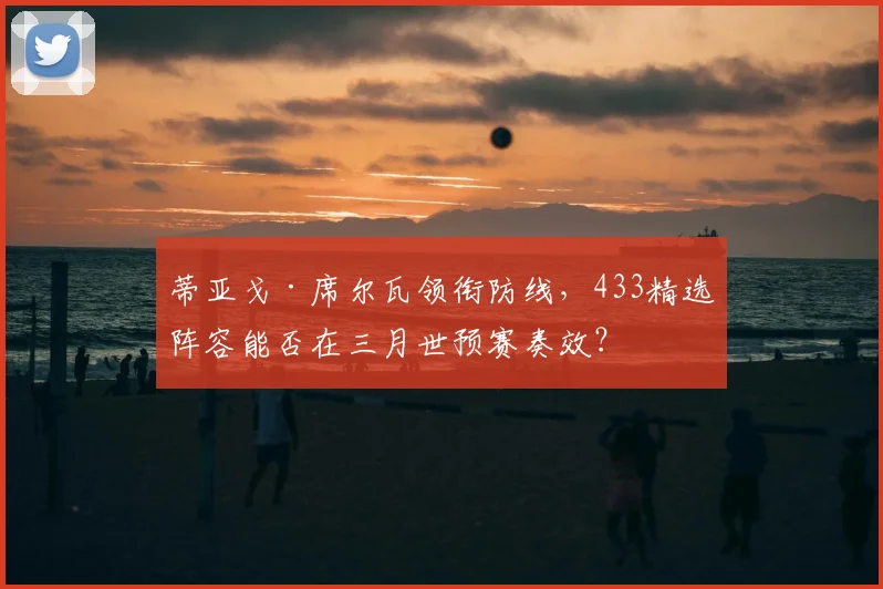 蒂亚戈·席尔瓦领衔防线，433精选阵容能否在三月世预赛奏效？