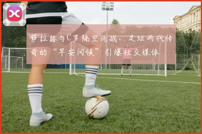 萨拉赫与C罗隔空论战，足坛两代传奇的“早安问候”引爆社交媒体