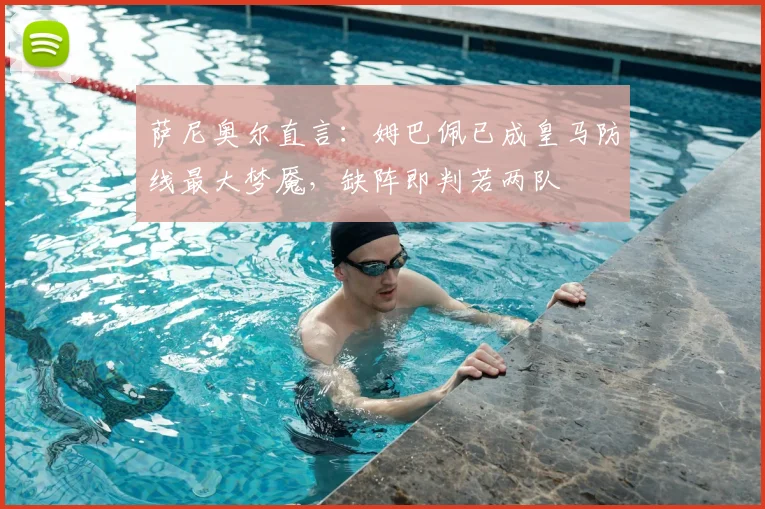 萨尼奥尔直言：姆巴佩已成皇马防线最大梦魇，缺阵即判若两队