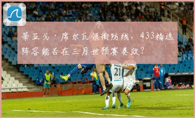 蒂亚戈·席尔瓦领衔防线，433精选阵容能否在三月世预赛奏效？