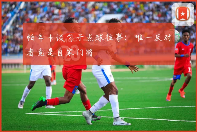 帕年卡谈勺子点球往事：唯一反对者竟是自家门将