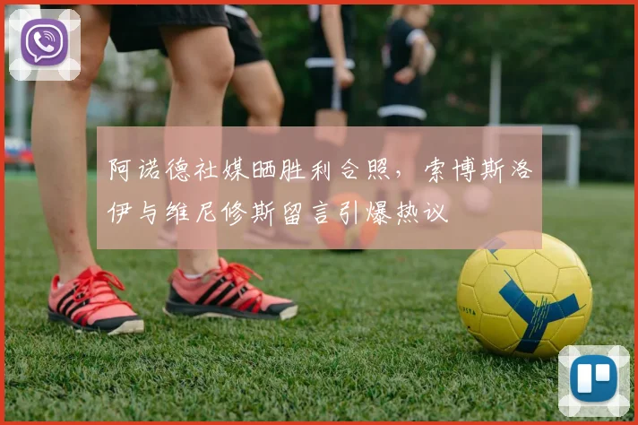 阿诺德社媒晒胜利合照，索博斯洛伊与维尼修斯留言引爆热议