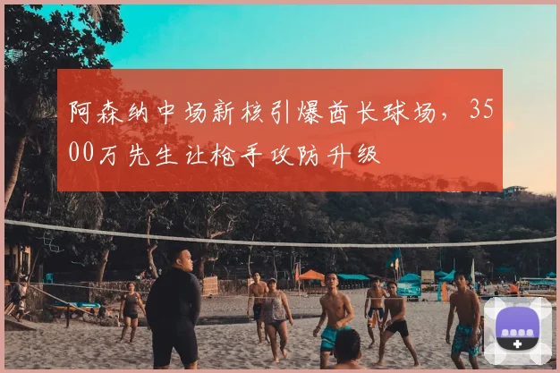 阿森纳中场新核引爆酋长球场，3500万先生让枪手攻防升级