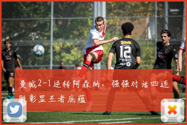 曼城2-1逆转阿森纳,强强对话四连胜彰显王者底蕴