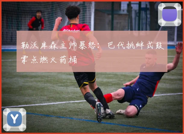 勒沃库森主帅暴怒：巴代挑衅式鼓掌点燃火药桶