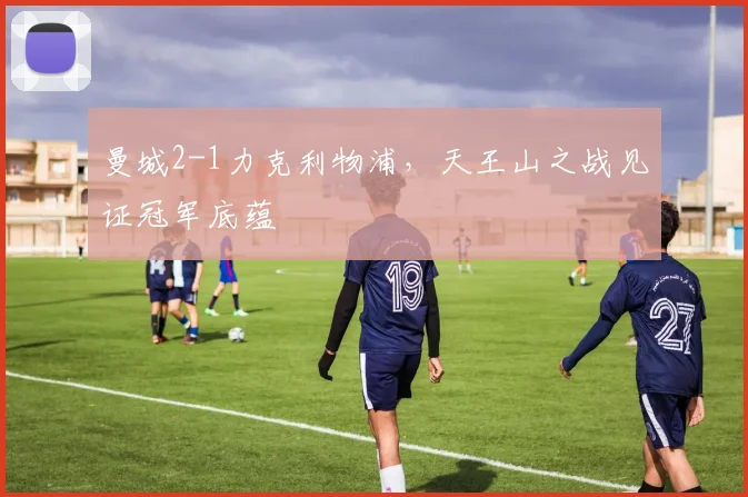曼城2-1力克利物浦，天王山之战见证冠军底蕴