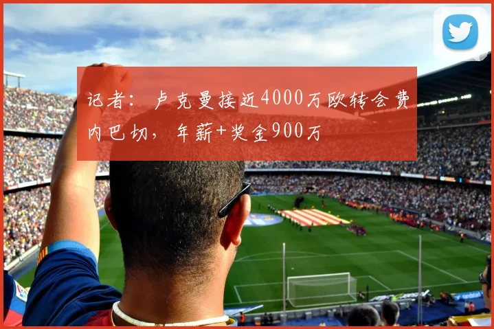 记者：卢克曼接近4000万欧转会费内巴切，年薪+奖金900万