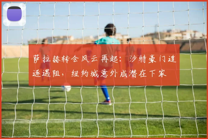 萨拉赫转会风云再起：沙特豪门追逐遇阻，纽约城意外成潜在下家
